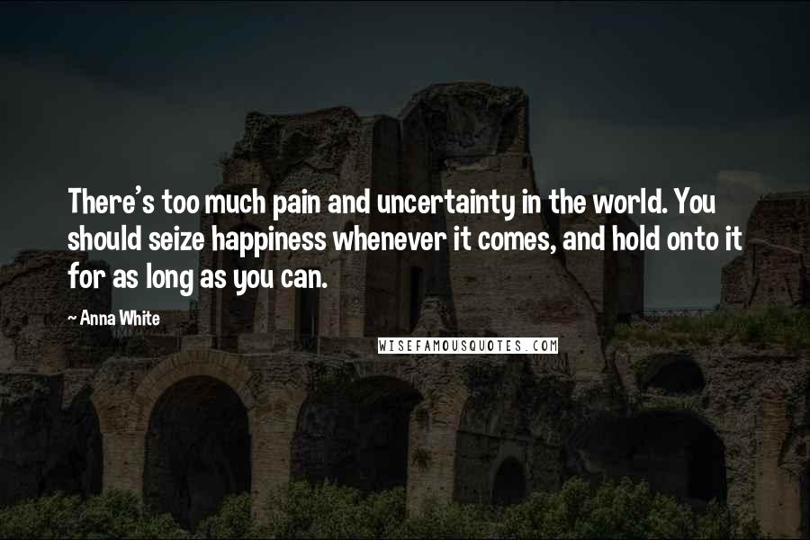 Anna White Quotes: There's too much pain and uncertainty in the world. You should seize happiness whenever it comes, and hold onto it for as long as you can.