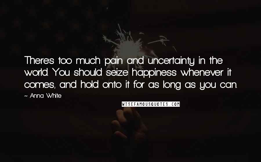 Anna White Quotes: There's too much pain and uncertainty in the world. You should seize happiness whenever it comes, and hold onto it for as long as you can.