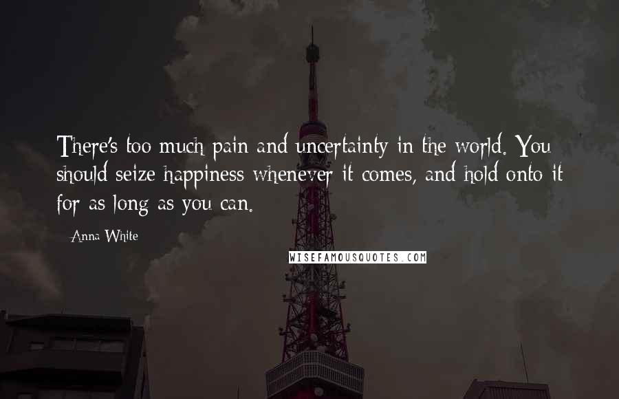 Anna White Quotes: There's too much pain and uncertainty in the world. You should seize happiness whenever it comes, and hold onto it for as long as you can.