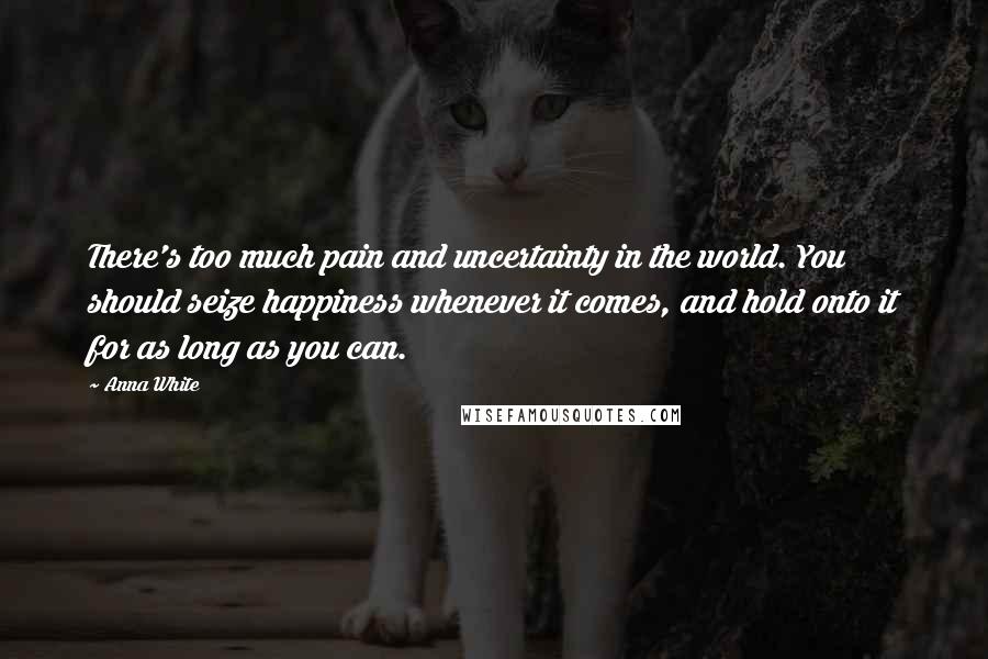 Anna White Quotes: There's too much pain and uncertainty in the world. You should seize happiness whenever it comes, and hold onto it for as long as you can.