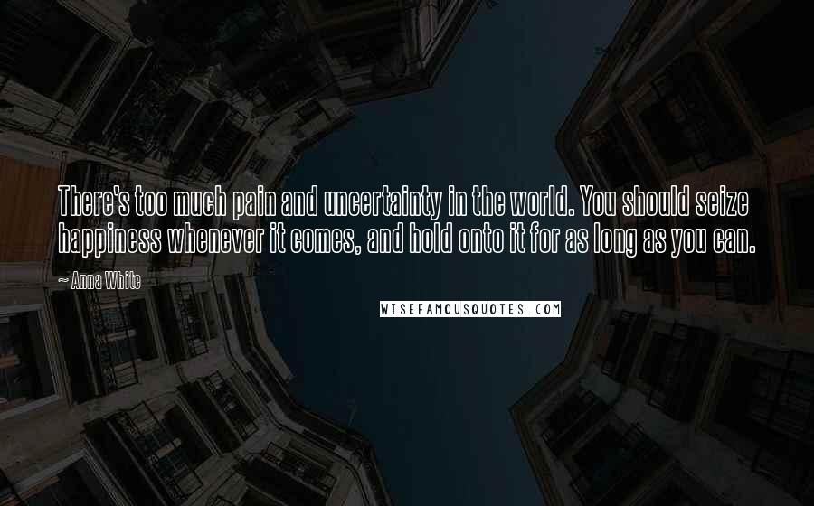 Anna White Quotes: There's too much pain and uncertainty in the world. You should seize happiness whenever it comes, and hold onto it for as long as you can.