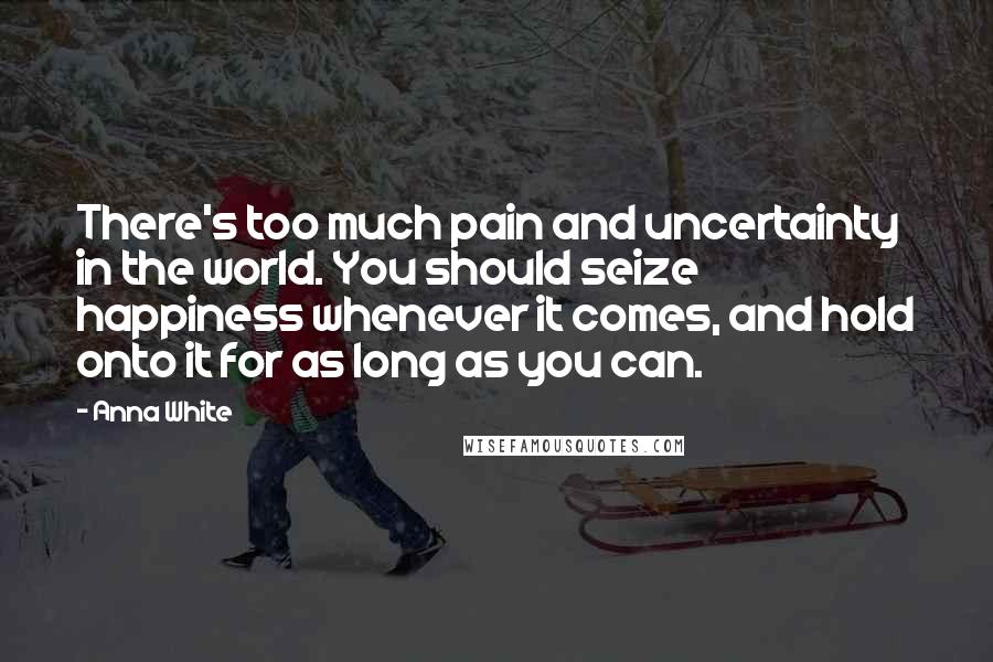 Anna White Quotes: There's too much pain and uncertainty in the world. You should seize happiness whenever it comes, and hold onto it for as long as you can.