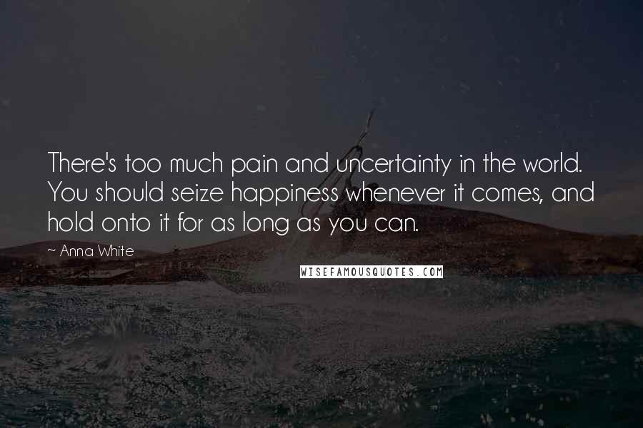 Anna White Quotes: There's too much pain and uncertainty in the world. You should seize happiness whenever it comes, and hold onto it for as long as you can.