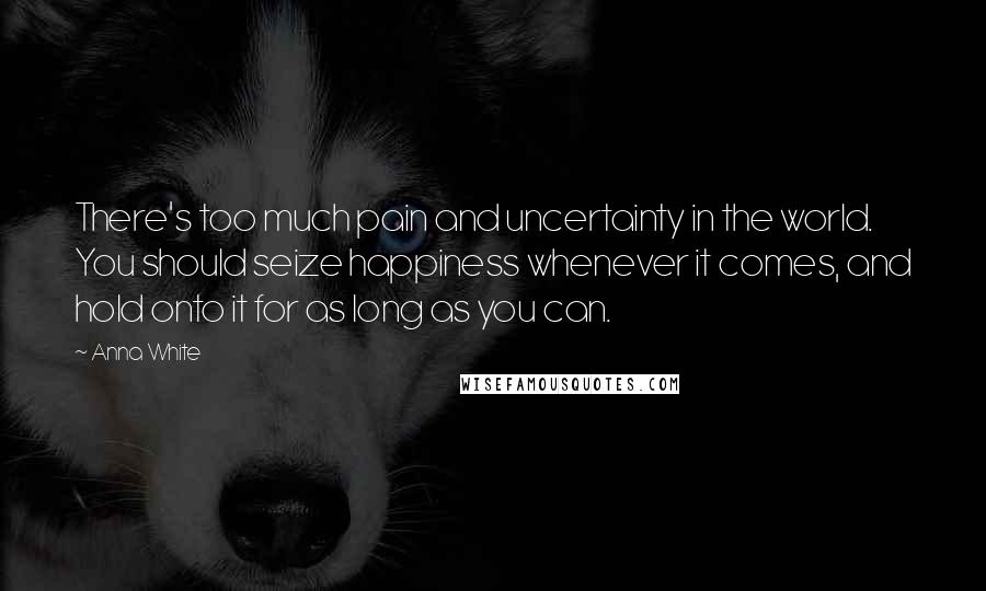 Anna White Quotes: There's too much pain and uncertainty in the world. You should seize happiness whenever it comes, and hold onto it for as long as you can.