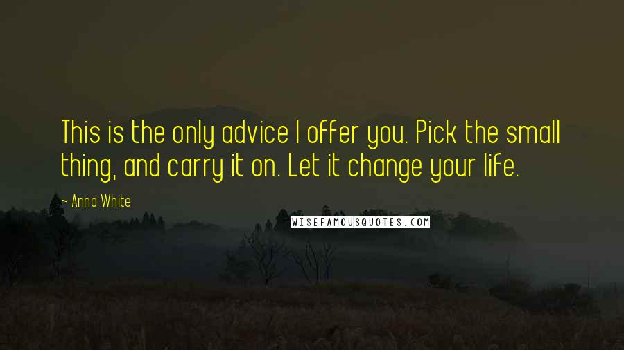 Anna White Quotes: This is the only advice I offer you. Pick the small thing, and carry it on. Let it change your life.