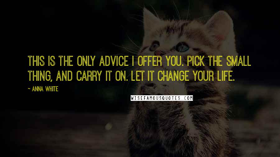 Anna White Quotes: This is the only advice I offer you. Pick the small thing, and carry it on. Let it change your life.