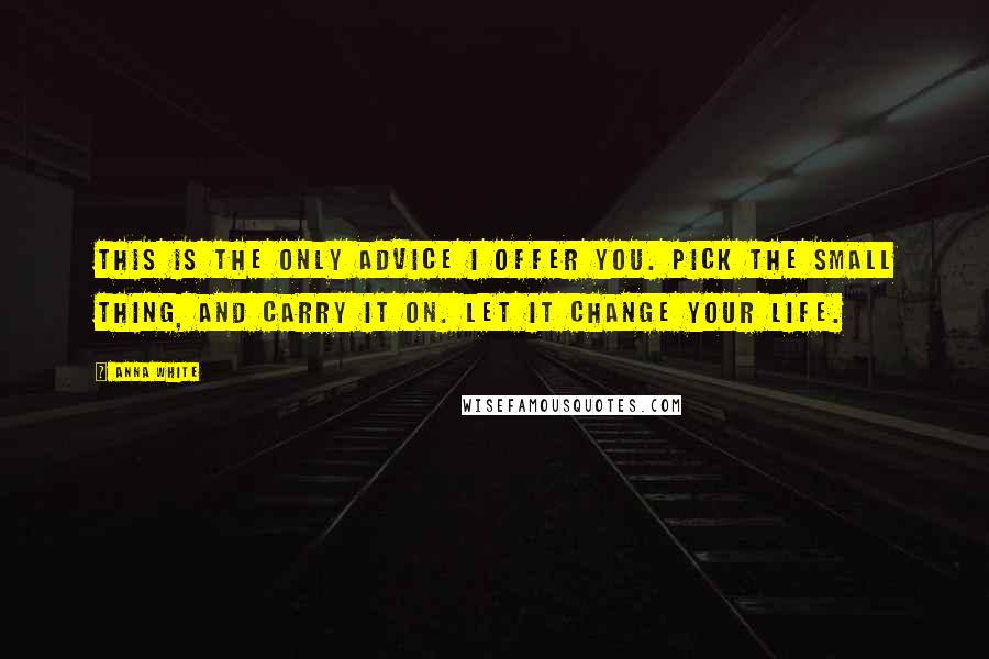 Anna White Quotes: This is the only advice I offer you. Pick the small thing, and carry it on. Let it change your life.
