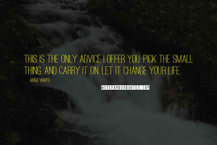 Anna White Quotes: This is the only advice I offer you. Pick the small thing, and carry it on. Let it change your life.