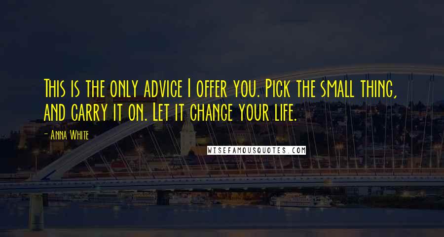 Anna White Quotes: This is the only advice I offer you. Pick the small thing, and carry it on. Let it change your life.