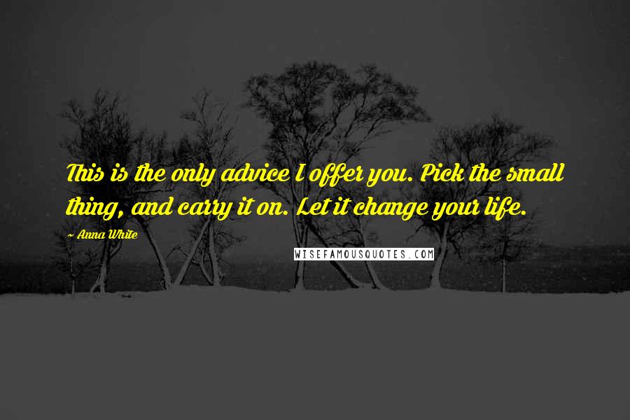 Anna White Quotes: This is the only advice I offer you. Pick the small thing, and carry it on. Let it change your life.