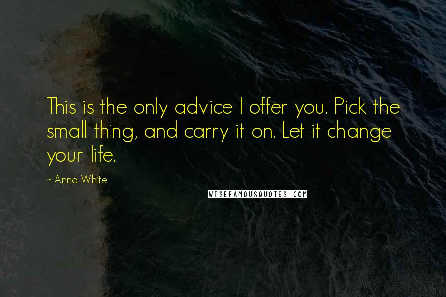 Anna White Quotes: This is the only advice I offer you. Pick the small thing, and carry it on. Let it change your life.