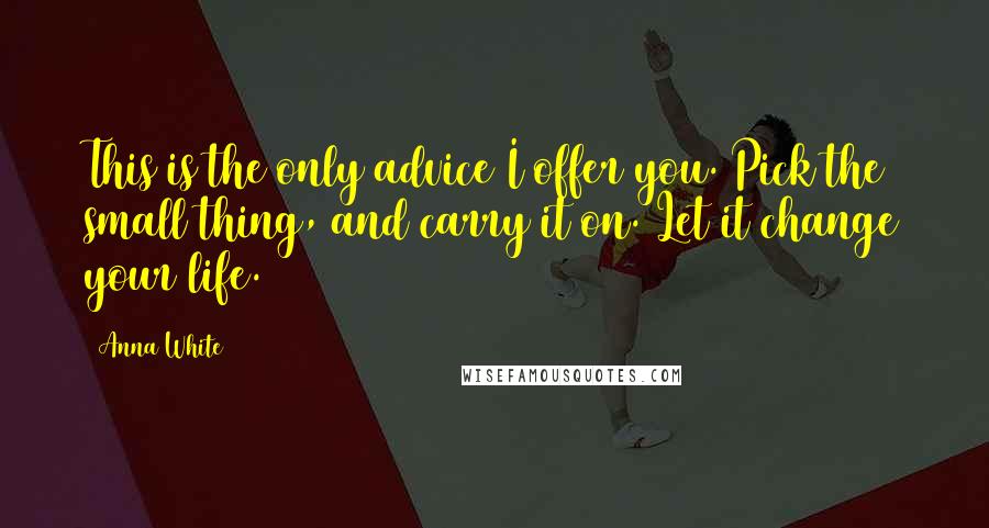 Anna White Quotes: This is the only advice I offer you. Pick the small thing, and carry it on. Let it change your life.