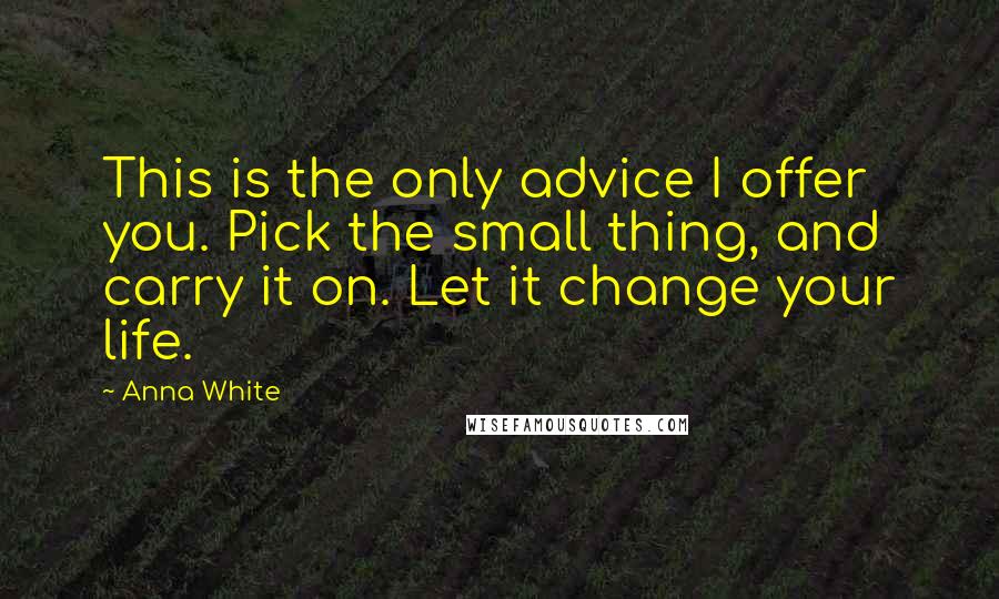 Anna White Quotes: This is the only advice I offer you. Pick the small thing, and carry it on. Let it change your life.