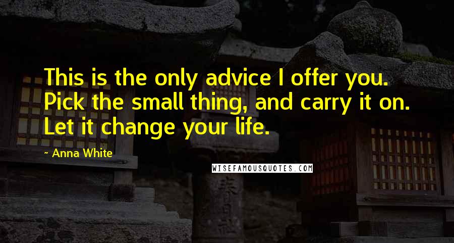 Anna White Quotes: This is the only advice I offer you. Pick the small thing, and carry it on. Let it change your life.