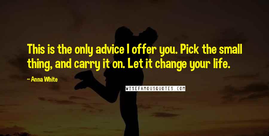 Anna White Quotes: This is the only advice I offer you. Pick the small thing, and carry it on. Let it change your life.
