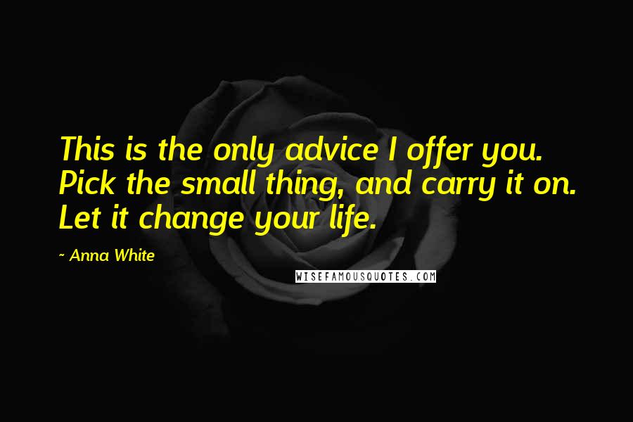 Anna White Quotes: This is the only advice I offer you. Pick the small thing, and carry it on. Let it change your life.