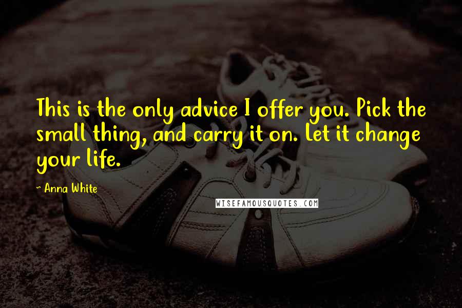 Anna White Quotes: This is the only advice I offer you. Pick the small thing, and carry it on. Let it change your life.