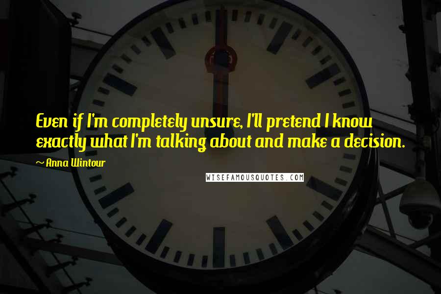 Anna Wintour Quotes: Even if I'm completely unsure, I'll pretend I know exactly what I'm talking about and make a decision.