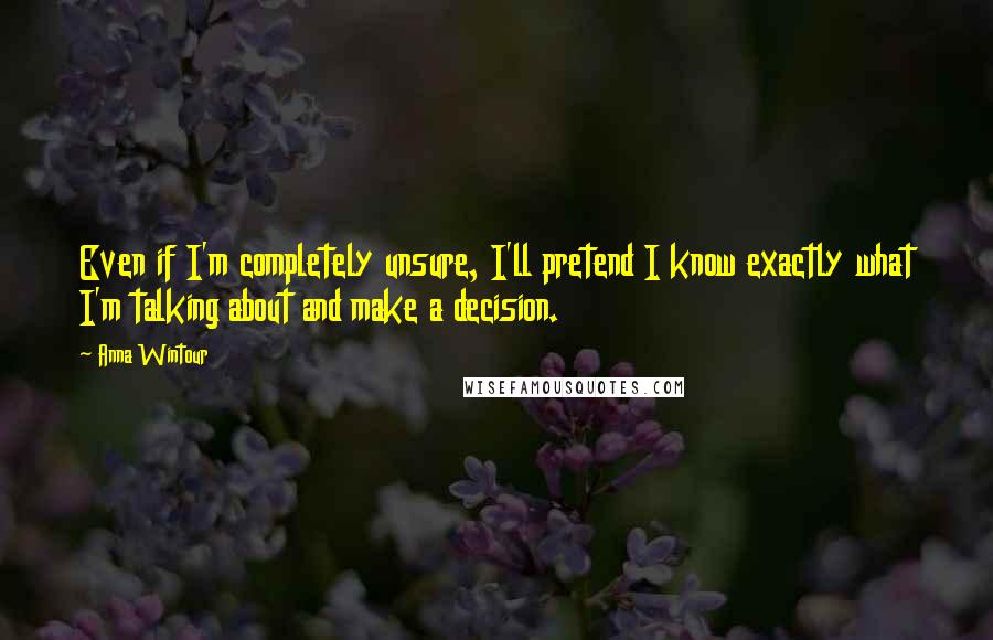 Anna Wintour Quotes: Even if I'm completely unsure, I'll pretend I know exactly what I'm talking about and make a decision.