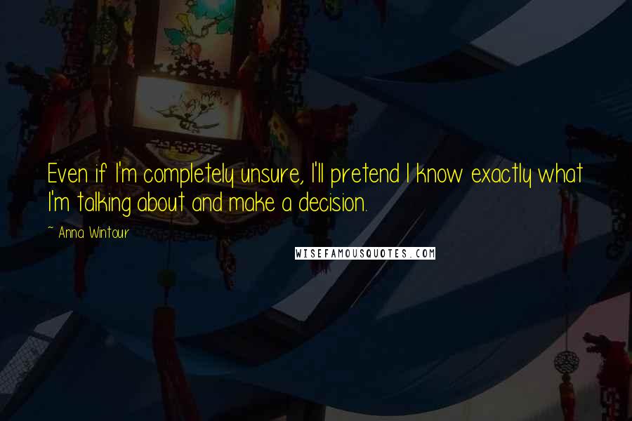 Anna Wintour Quotes: Even if I'm completely unsure, I'll pretend I know exactly what I'm talking about and make a decision.