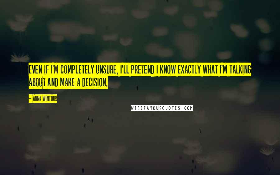 Anna Wintour Quotes: Even if I'm completely unsure, I'll pretend I know exactly what I'm talking about and make a decision.