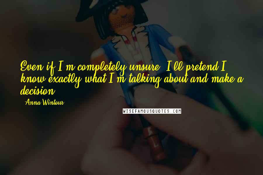 Anna Wintour Quotes: Even if I'm completely unsure, I'll pretend I know exactly what I'm talking about and make a decision.