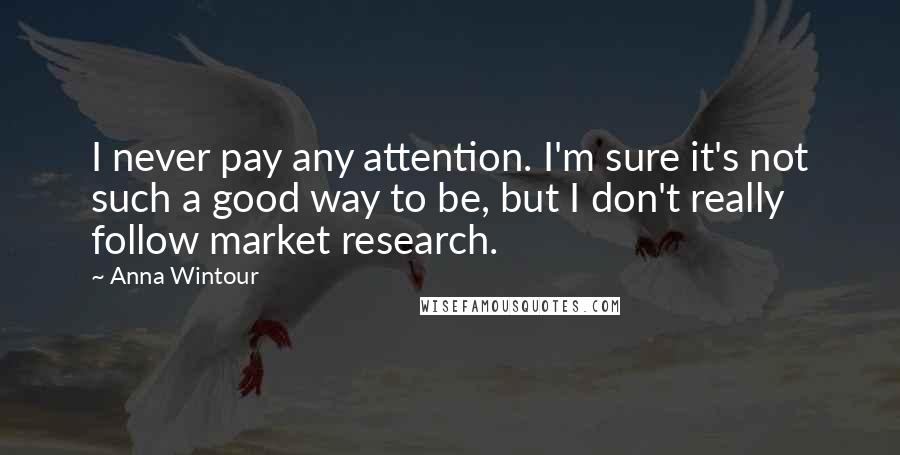 Anna Wintour Quotes: I never pay any attention. I'm sure it's not such a good way to be, but I don't really follow market research.