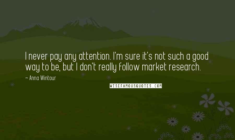Anna Wintour Quotes: I never pay any attention. I'm sure it's not such a good way to be, but I don't really follow market research.