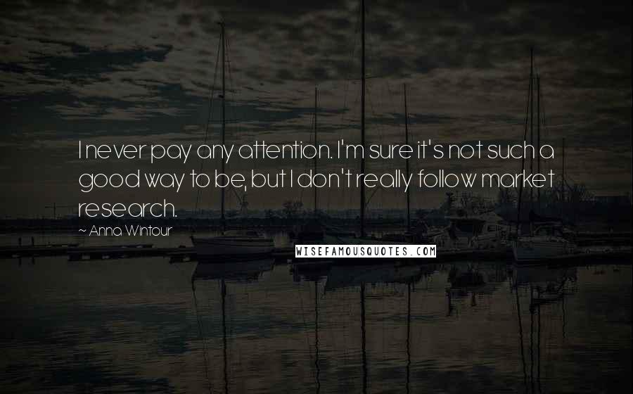 Anna Wintour Quotes: I never pay any attention. I'm sure it's not such a good way to be, but I don't really follow market research.