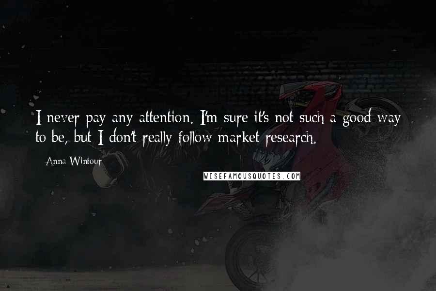Anna Wintour Quotes: I never pay any attention. I'm sure it's not such a good way to be, but I don't really follow market research.