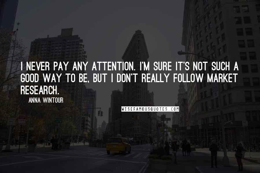 Anna Wintour Quotes: I never pay any attention. I'm sure it's not such a good way to be, but I don't really follow market research.