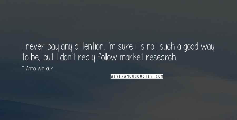 Anna Wintour Quotes: I never pay any attention. I'm sure it's not such a good way to be, but I don't really follow market research.