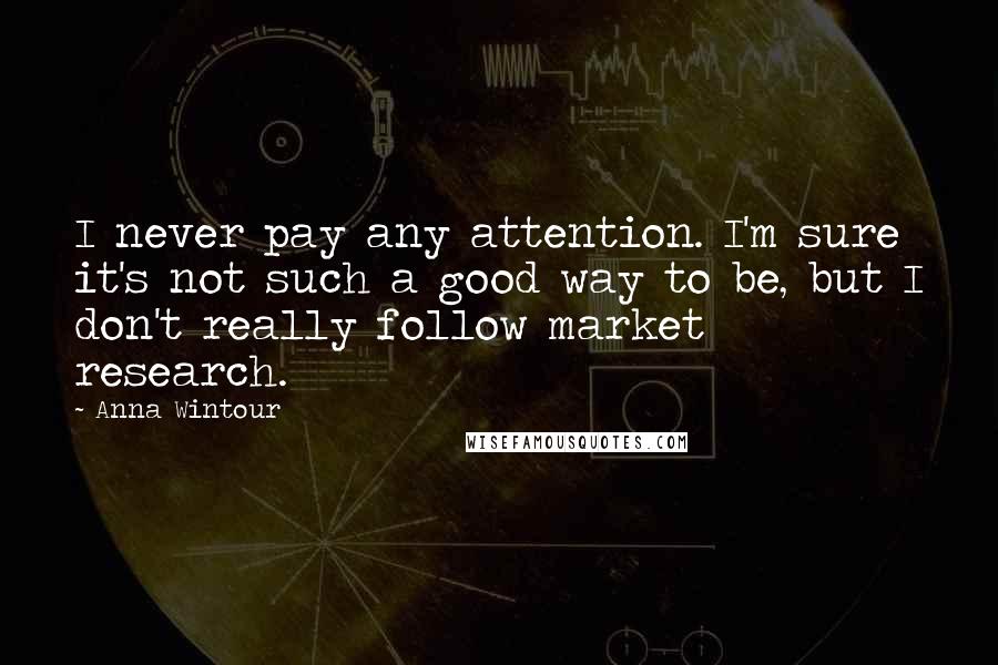 Anna Wintour Quotes: I never pay any attention. I'm sure it's not such a good way to be, but I don't really follow market research.