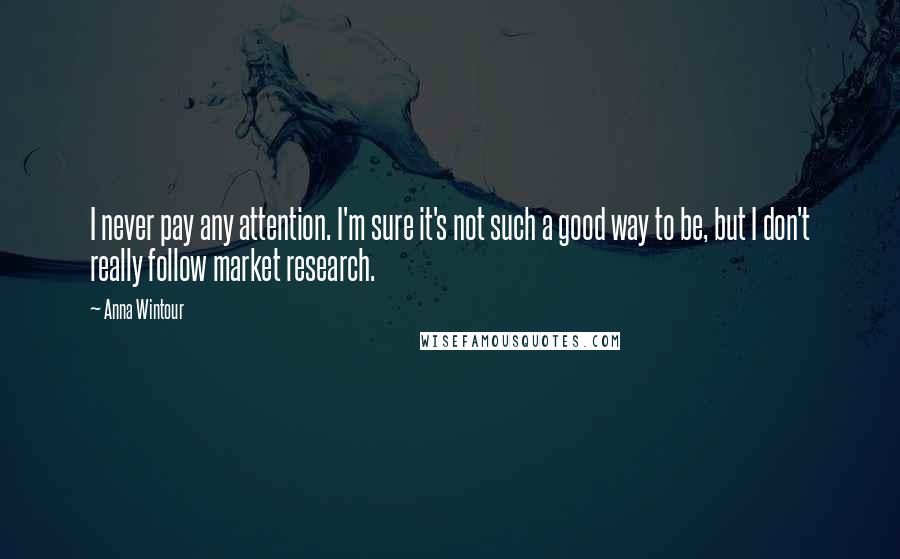 Anna Wintour Quotes: I never pay any attention. I'm sure it's not such a good way to be, but I don't really follow market research.