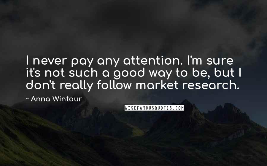 Anna Wintour Quotes: I never pay any attention. I'm sure it's not such a good way to be, but I don't really follow market research.