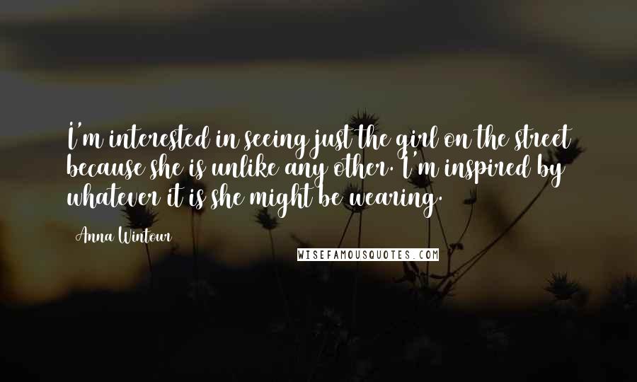 Anna Wintour Quotes: I'm interested in seeing just the girl on the street because she is unlike any other. I'm inspired by whatever it is she might be wearing.