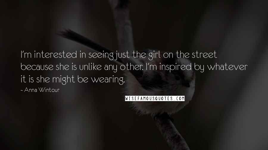 Anna Wintour Quotes: I'm interested in seeing just the girl on the street because she is unlike any other. I'm inspired by whatever it is she might be wearing.