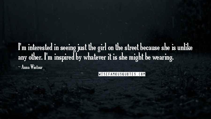 Anna Wintour Quotes: I'm interested in seeing just the girl on the street because she is unlike any other. I'm inspired by whatever it is she might be wearing.