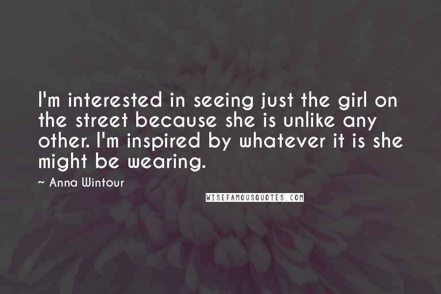 Anna Wintour Quotes: I'm interested in seeing just the girl on the street because she is unlike any other. I'm inspired by whatever it is she might be wearing.