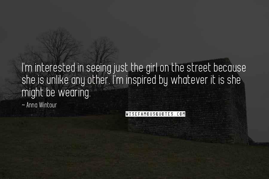 Anna Wintour Quotes: I'm interested in seeing just the girl on the street because she is unlike any other. I'm inspired by whatever it is she might be wearing.