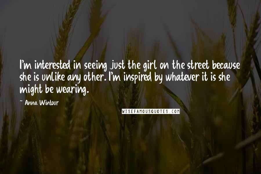 Anna Wintour Quotes: I'm interested in seeing just the girl on the street because she is unlike any other. I'm inspired by whatever it is she might be wearing.