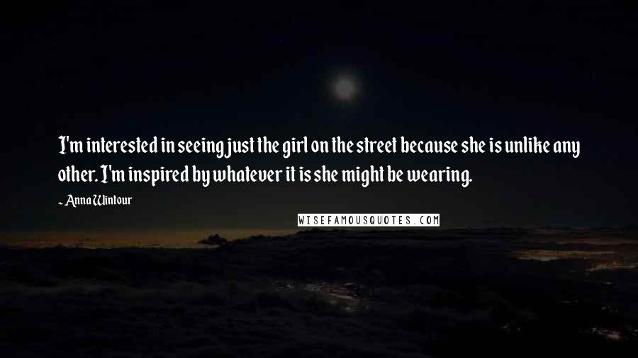 Anna Wintour Quotes: I'm interested in seeing just the girl on the street because she is unlike any other. I'm inspired by whatever it is she might be wearing.