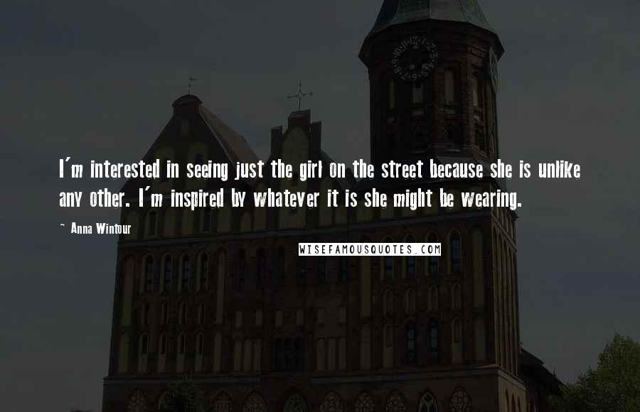 Anna Wintour Quotes: I'm interested in seeing just the girl on the street because she is unlike any other. I'm inspired by whatever it is she might be wearing.