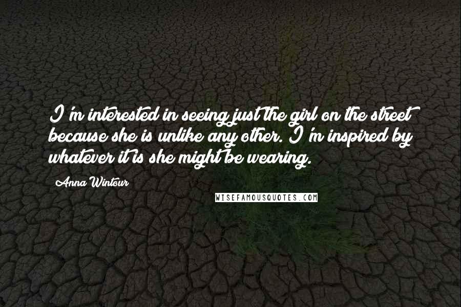 Anna Wintour Quotes: I'm interested in seeing just the girl on the street because she is unlike any other. I'm inspired by whatever it is she might be wearing.