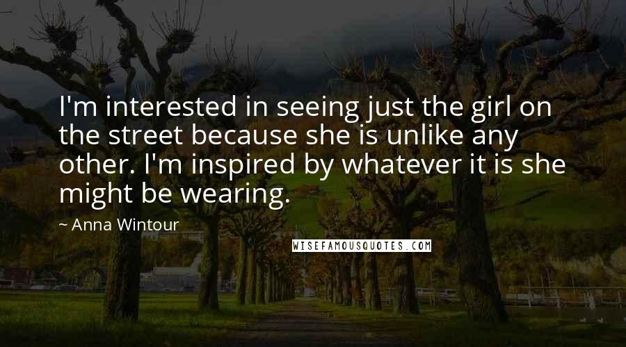 Anna Wintour Quotes: I'm interested in seeing just the girl on the street because she is unlike any other. I'm inspired by whatever it is she might be wearing.