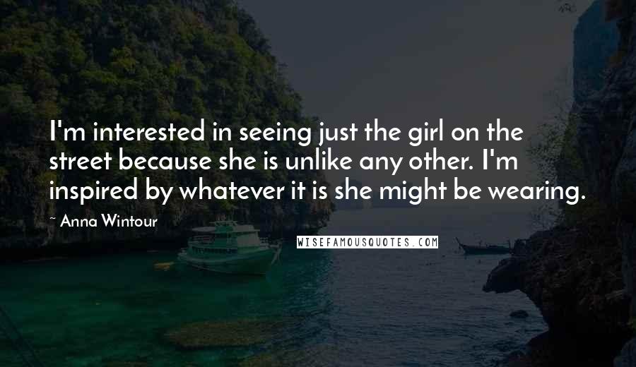 Anna Wintour Quotes: I'm interested in seeing just the girl on the street because she is unlike any other. I'm inspired by whatever it is she might be wearing.