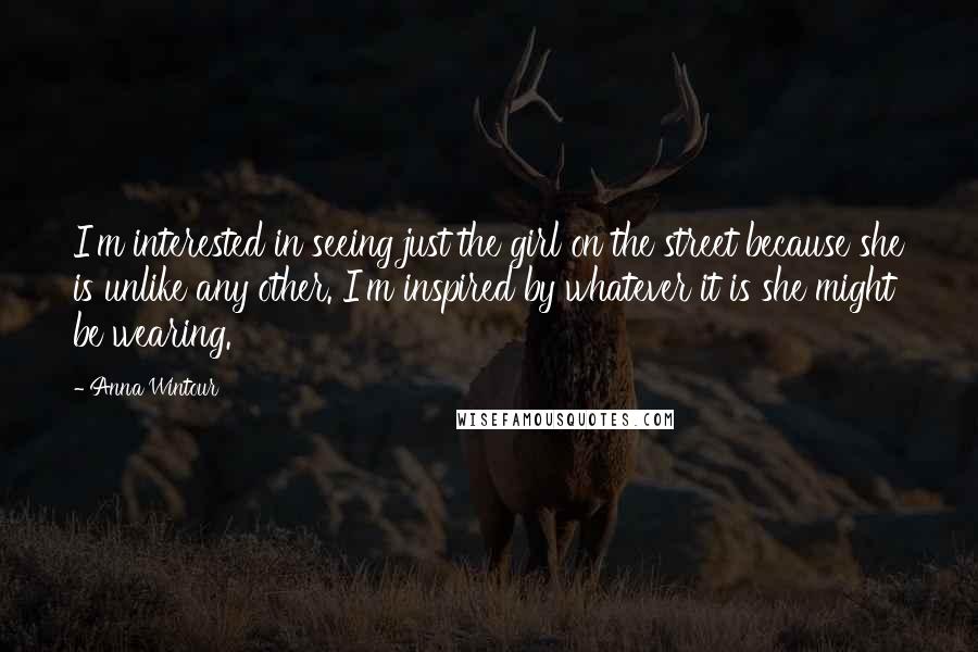 Anna Wintour Quotes: I'm interested in seeing just the girl on the street because she is unlike any other. I'm inspired by whatever it is she might be wearing.
