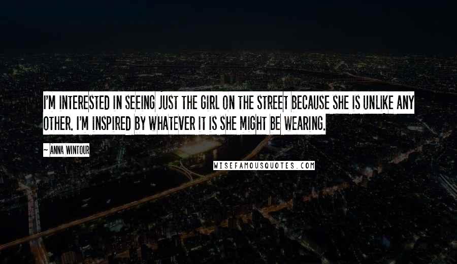 Anna Wintour Quotes: I'm interested in seeing just the girl on the street because she is unlike any other. I'm inspired by whatever it is she might be wearing.