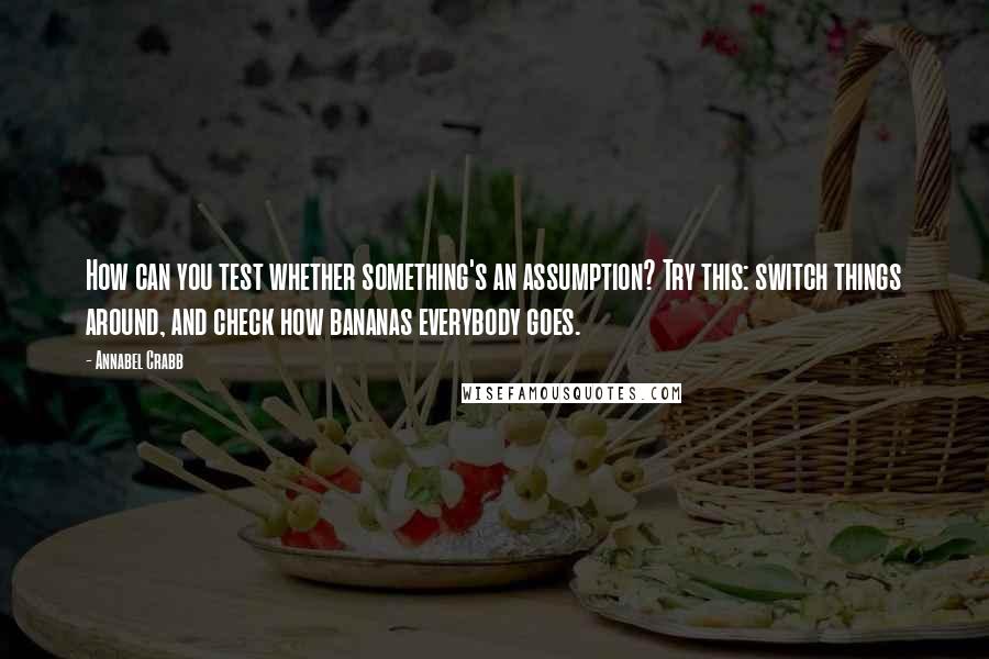 Annabel Crabb Quotes: How can you test whether something's an assumption? Try this: switch things around, and check how bananas everybody goes.