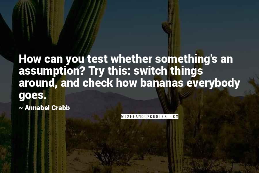 Annabel Crabb Quotes: How can you test whether something's an assumption? Try this: switch things around, and check how bananas everybody goes.